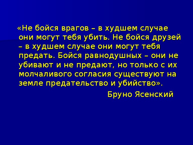  «Не бойся врагов – в худшем случае они могут тебя убить. Не бойся друзей – в худшем случае они могут тебя предать. Бойся равнодушных – они не убивают и не предают, но только с их молчаливого согласия существуют на земле предательство и убийство».  Бруно Ясенский 