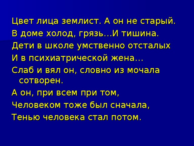 Цвет лица землист. А он не старый. В доме холод, грязь…И тишина. Дети в школе умственно отсталых И в психиатрической жена… Слаб и вял он, словно из мочала сотворен. А он, при всем при том, Человеком тоже был сначала, Тенью человека стал потом. 