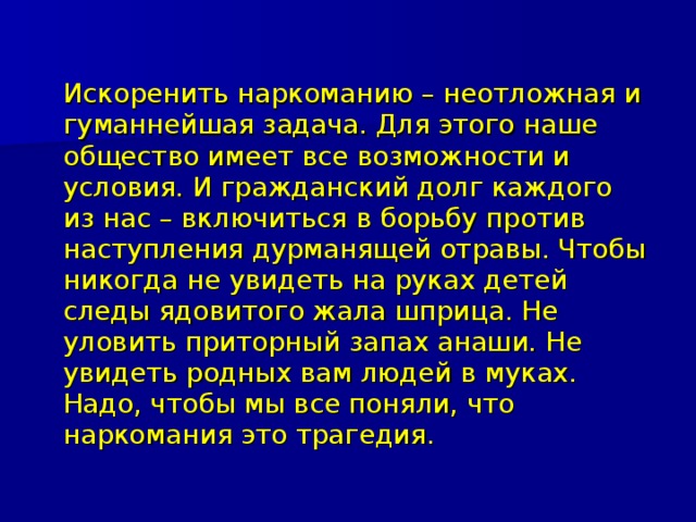  Искоренить наркоманию – неотложная и гуманнейшая задача. Для этого наше общество имеет все возможности и условия. И гражданский долг каждого из нас – включиться в борьбу против наступления дурманящей отравы. Чтобы никогда не увидеть на руках детей следы ядовитого жала шприца. Не уловить приторный запах анаши. Не увидеть родных вам людей в муках. Надо, чтобы мы все поняли, что наркомания это трагедия. 
