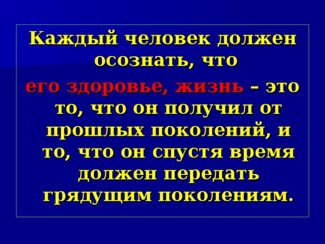Каждый человек должен осознать, что  его здоровье, жизнь – это то, что он получил от прошлых поколений, и то, что он спустя время должен передать грядущим поколениям. 