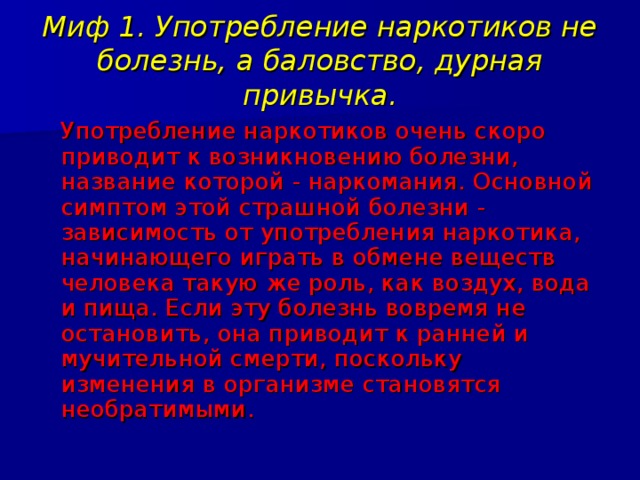 Миф 1. Употребление наркотиков не болезнь, а баловство, дурная привычка.  Употребление наркотиков очень скоро приводит к возникновению болезни, название которой - наркомания. Основной симптом этой страшной болезни - зависимость от употребления наркотика, начинающего играть в обмене веществ человека такую же роль, как воздух, вода и пища. Если эту болезнь вовремя не остановить, она приводит к ранней и мучительной смерти, поскольку изменения в организме становятся необратимыми. 
