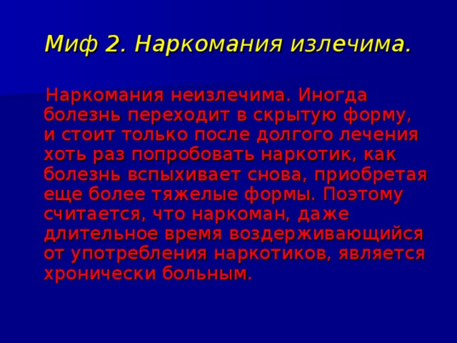 Миф 2. Наркомания излечима.  Наркомания неизлечима. Иногда болезнь переходит в скрытую форму, и стоит только после долгого лечения хоть раз попробовать наркотик, как болезнь вспыхивает снова, приобретая еще более тяжелые формы. Поэтому считается, что наркоман, даже длительное время воздерживающийся от употребления наркотиков, является хронически больным. 