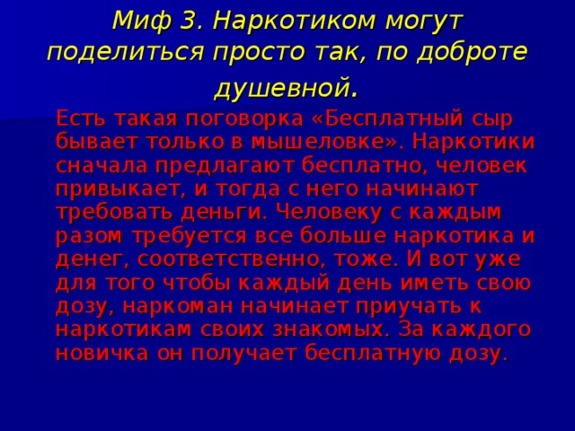 Миф 3. Наркотиком могут поделиться просто так, по доброте душевной .  Есть такая поговорка «Бесплатный сыр бывает только в мышеловке». Наркотики сначала предлагают бесплатно, человек привыкает, и тогда с него начинают требовать деньги. Человеку с каждым разом требуется все больше наркотика и денег, соответственно, тоже. И вот уже для того чтобы каждый день иметь свою дозу, наркоман начинает приучать к наркотикам своих знакомых. За каждого новичка он получает бесплатную дозу. 