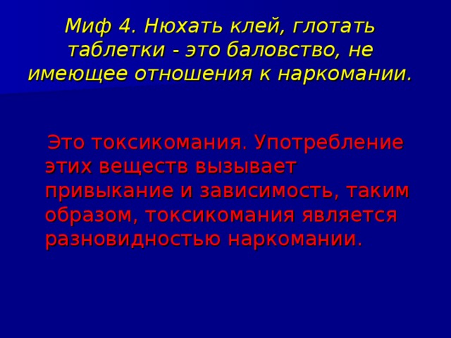 Миф 4. Нюхать клей, глотать таблетки - это баловство, не имеющее отношения к наркомании.  Это токсикомания. Употребление этих веществ вызывает привыкание и зависимость, таким образом, токсикомания является разновидностью наркомании. 