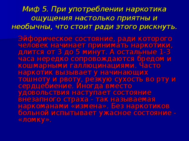 Миф 5. При употреблении наркотика ощущения настолько приятны и необычны, что стоит ради этого рискнуть.  Эйфорическое состояние, ради которого человек начинает принимать наркотики, длится от 3 до 5 минут. А остальные 1-3 часа нередко сопровождаются бредом и кошмарными галлюцинациями. Часто наркотик вызывает у начинающих тошноту и рвоту, резкую сухость во рту и сердцебиение. Иногда вместо удовольствия наступает состояние внезапного страха - так называемая наркоманами «измена». Без наркотиков больной испытывает ужасное состояние - «ломку». 
