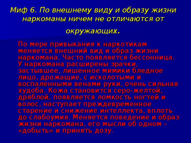 Миф 6. По внешнему виду и образу жизни наркоманы ничем не отличаются от окружающих .  По мере привыкания к наркотикам меняется внешний вид и образ жизни наркомана. Часто появляется бессонница. У наркомана расширены зрачки, застывшее, лишенное мимики бледное лицо, дрожащие, с исколотыми и воспаленными венами руки, очень сильная худоба. Кожа становится серо-желтой, дряблой, появляется ломкость ногтей и волос, наступает преждевременное старение и снижение интеллекта, вплоть до слабоумия. Меняется поведение и образ жизни наркомана, его мысли об одном – «добыть» и принять дозу. 