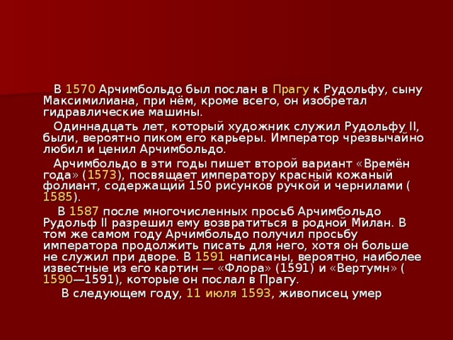  В 1570 Арчимбольдо был послан в Прагу к Рудольфу, сыну Максимилиана, при нём, кроме всего, он изобретал гидравлические машины.  Одиннадцать лет, который художник служил Рудольфу II, были, вероятно пиком его карьеры. Император чрезвычайно любил и ценил Арчимбольдо.  Арчимбольдо в эти годы пишет второй вариант «Времён года» ( 1573 ), посвящает императору красный кожаный фолиант, содержащий 150 рисунков ручкой и чернилами ( 1585 ).  В 1587 после многочисленных просьб Арчимбольдо Рудольф II разрешил ему возвратиться в родной Милан. В том же самом году Арчимбольдо получил просьбу императора продолжить писать для него, хотя он больше не служил при дворе. В 1591 написаны, вероятно, наиболее известные из его картин — «Флора» (1591) и «Вертумн» ( 1590 —1591), которые он послал в Прагу.  В следующем году, 11 июля  1593 , живописец умер 