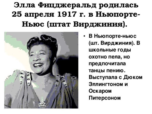 Элла Фицджеральд родилась 25 апреля 1917 г. в Ньюпорте-Ньюс (штат Вирджиния).  В Ньюпорте-ньюс (шт. Вирджиния). В школьные годы охотно пела, но предпочитала танцы пению. Выступала с Дюком Эллингтоном и Оскаром Питерсоном 
