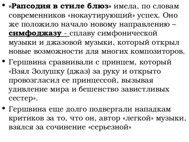 «Рапсодия в стиле блюз» имела, по словам современников «нокаутирующий» успех. Оно же положило начало новому направлению – симфоджазу - сплаву симфонической музыки и джазовой музыки, который открыл новые возможности для многих композиторов. Гершвина сравнивали с принцем, который «Взял Золушку (джаз) за руку и открыто провозгласил ее принцессой, вызывая удивление мира и бешенство завистливых сестер». Гершвина еще долго подвергали нападкам критиков за то, что он, автор «легкой» музыки, взялся за сочинение «серьезной» 