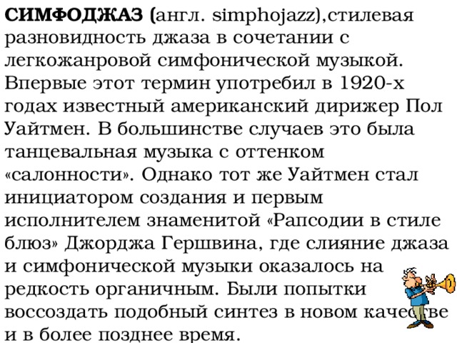 СИМФОДЖАЗ ( англ. simphojazz),стилевая разновидность джаза в сочетании с легкожанровой симфонической музыкой. Впервые этот термин употребил в 1920-х годах известный американский дирижер Пол Уайтмен. В большинстве случаев это была танцевальная музыка с оттенком «салонности». Однако тот же Уайтмен стал инициатором создания и первым исполнителем знаменитой «Рапсодии в стиле блюз» Джорджа Гершвина, где слияние джаза и симфонической музыки оказалось на редкость органичным. Были попытки воссоздать подобный синтез в новом качестве и в более позднее время. 