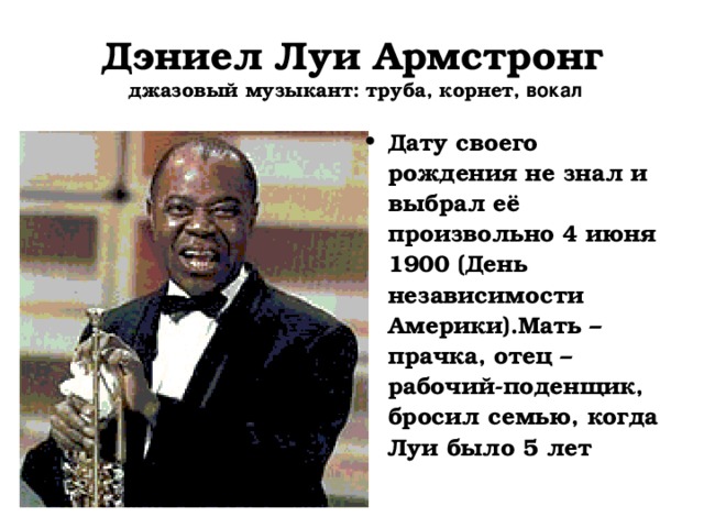 Дэниел Луи Армстронг  джазовый музыкант: труба, корнет, вокал Дату своего рождения не знал и выбрал её произвольно 4 июня 1900 (День независимости Америки).Мать – прачка, отец – рабочий-поденщик, бросил семью, когда Луи было 5 лет 
