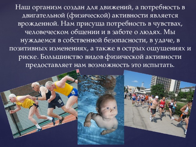 Наш организм создан для движений, а потребность в двигательной (физической) активности является врожденной. Нам присуща потребность в чувствах, человеческом общении и в заботе о людях. Мы нуждаемся в собственной безопасности, в удаче, в позитивных изменениях, а также в острых ощущениях и риске. Большинство видов физической активности предоставляет нам возможность это испытать. 