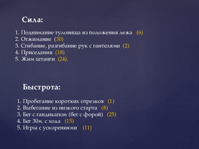 Сила: 1. Поднимание туловища из положения лежа (6) 2. Отжимание ( 30) 3. Сгибание, разгибание рук с гантелями (2) 4. Приседания (18) 5. Жим штанги (24). Быстрота: 1. Пробегание коротких отрезков (1) 2. Выбегание из низкого старта (8) 3. Бег с гандикапом (бег с форой) (25) 4. Бег 30м. с хода (15) 5. Игры с ускорениями (11) 