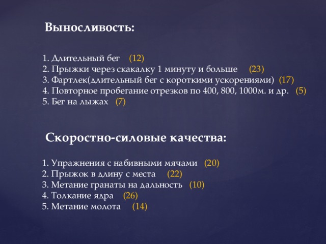 Выносливость: 1. Длительный бег (12) 2. Прыжки через скакалку 1 минуту и больше (23) 3. Фартлек(длительный бег с короткими ускорениями) (17) 4. Повторное пробегание отрезков по 400, 800, 1000м. и др. (5) 5. Бег на лыжах (7) Скоростно-силовые качества: 1. Упражнения с набивными мячами (20) 2. Прыжок в длину с места (22) 3. Метание гранаты на дальность (10) 4. Толкание ядра (26) 5. Метание молота (14) 