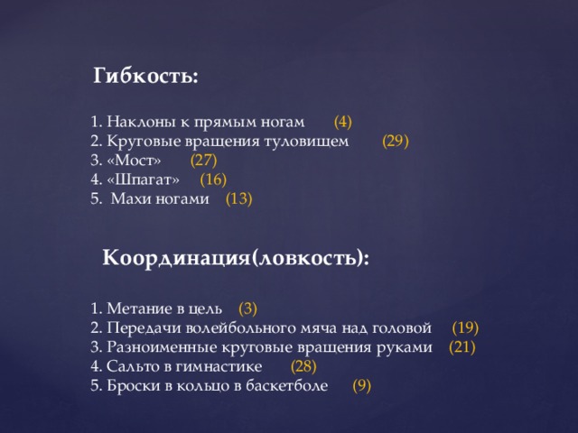 Гибкость: 1. Наклоны к прямым ногам (4) 2. Круговые вращения туловищем (29) 3. «Мост» (27) 4. «Шпагат» (16) 5. Махи ногами (13) Координация(ловкость): 1. Метание в цель (3) 2. Передачи волейбольного мяча над головой (19) 3. Разноименные круговые вращения руками (21) 4. Сальто в гимнастике (28) 5. Броски в кольцо в баскетболе (9)  