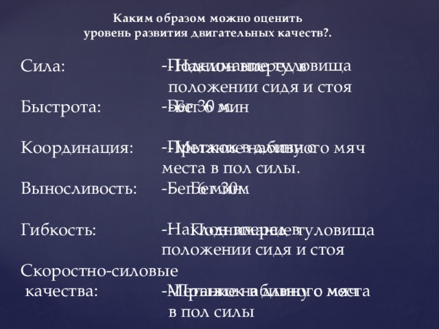 Каким образом можно оценить  уровень развития двигательных качеств?. -Поднимание туловища -Бег 30 м. -Прыжок в длину с места в пол силы. -Бег 6 мин. -Наклон вперед в положении сидя и стоя -Метание набивного мяч Сила: -Наклон вперед в положении сидя и стоя -Бег 6 мин Быстрота: -Метание набивного мяч Координация: Бег 30м Выносливость: Поднимание туловища Гибкость: Скоростно-силовые -Прыжок в длину с места в пол силы  качества: 