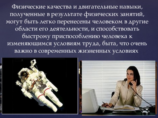 Физические качества и двигательные навыки, полученные в результате физических занятий, могут быть легко перенесены человеком в другие области его деятельности, и способствовать быстрому приспособлению человека к изменяющимся условиям труда, быта, что очень важно в современных жизненных условиях 
