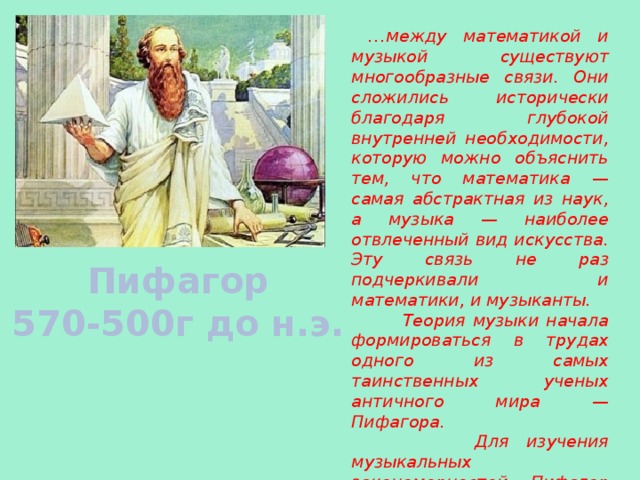  … м ежду математикой и музыкой существуют многообразные связи. Они сложились исторически благодаря глубокой внутренней необходимости, которую можно объяснить тем, что математика — самая абстрактная из наук, а музыка — наиболее отвлеченный вид искусства. Эту связь не раз подчеркивали и математики, и музыканты.  Теория музыки начала формироваться в трудах одного из самых таинственных ученых античного мира — Пифагора.  Для изучения музыкальных закономерностей Пифагор изобрел специальный инструмент — монохорд. Пифагор 570-500г до н.э. 