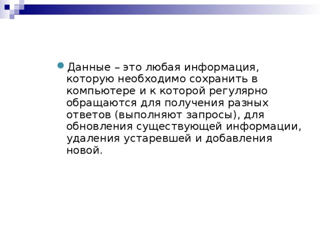 Данные – это любая информация, которую необходимо сохранить в компьютере и к которой регулярно обращаются для получения разных ответов (выполняют запросы), для обновления существующей информации, удаления устаревшей и добавления новой.  