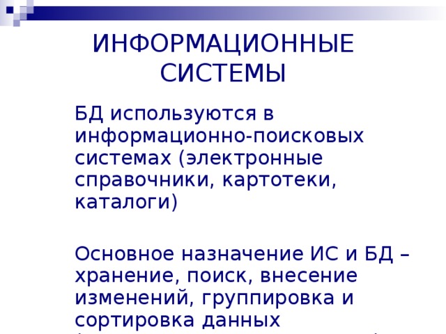 ИНФОРМАЦИОННЫЕ СИСТЕМЫ БД используются в информационно-поисковых системах (электронные справочники, картотеки, каталоги) Основное назначение ИС и БД – хранение, поиск, внесение изменений, группировка и сортировка данных (манипулирование данными)  