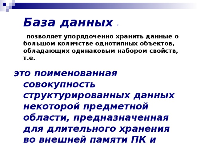  База данных  -   позволяет упорядоченно хранить данные о большом количстве однотипных объектов, обладающих одинаковым набором свойств, т.е. это поименованная совокупность структурированных данных некоторой предметной области, предназначенная для длительного хранения во внешней памяти ПК и постоянного применения.   