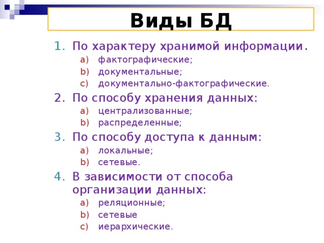 Виды БД По характеру хранимой информации . фактографические; документальные; документально-фактографические. фактографические; документальные; документально-фактографические. фактографические; документальные; документально-фактографические. фактографические; документальные; документально-фактографические. По способу хранения данных: централизованные; распределенные; централизованные; распределенные; централизованные; распределенные; централизованные; распределенные; По способу доступа к данным: локальные; сетевые. локальные; сетевые. локальные; сетевые. локальные; сетевые. В зависимости от способа организации данных: реляционные; сетевые иерархические. реляционные; сетевые иерархические. реляционные; сетевые иерархические. реляционные; сетевые иерархические.  