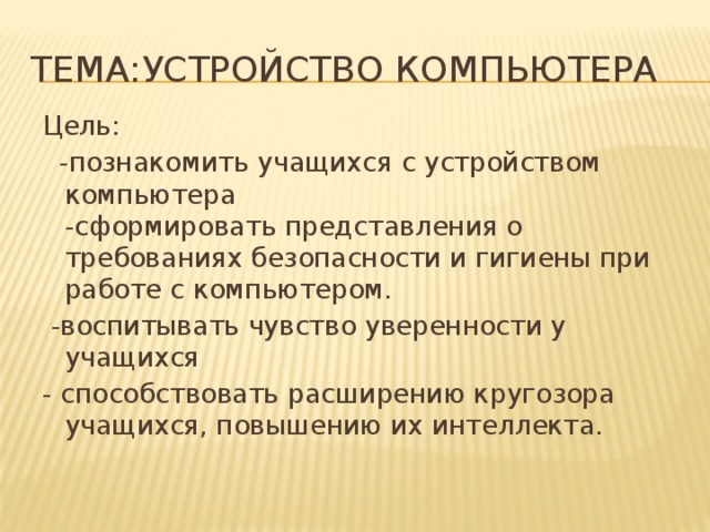 Тема:Устройство компьютера Цель:  -познакомить учащихся с устройством компьютера   -сформировать представления о требованиях безопасности и гигиены при работе с компьютером.   -воспитывать чувство уверенности у учащихся  - способствовать расширению кругозора учащихся, повышению их интеллекта.   