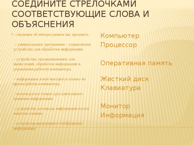 Соедините стрелочками соответствующие слова и объяснения – сведения об интересующем вас предмете.   – универсальное программно - управляемое устройство для обработки информации.    – устройство, предназначенное для вычислений, обработки информации и управления работой компьютера.   – информация в ней находится только во время работы компьютера.   – используется только для длительного хранения информации.   – устройство для ввода информации путем нажатия клавиш.   – устройство визуального отображения информации.   Компьютер Процессор Оперативная память Жесткий диск Клавиатура Монитор Информация 