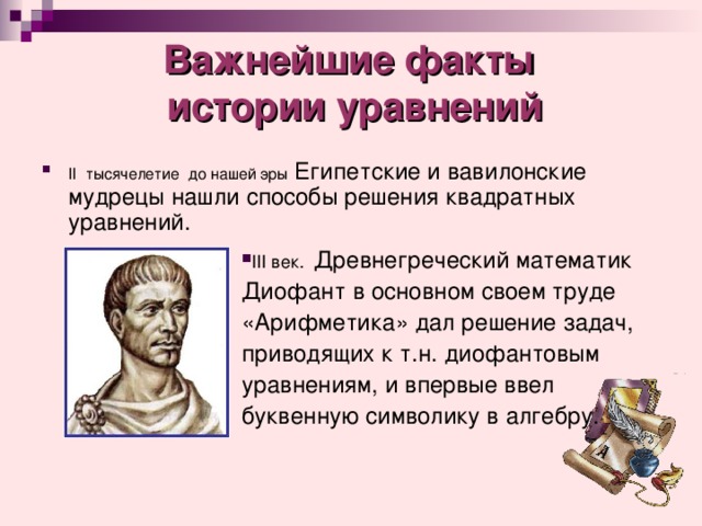 Важнейшие факты  истории уравнений II тысячелетие до нашей эры Египетские и вавилонские мудрецы нашли способы решения квадратных уравнений. ІІІ век. Древнегреческий математик Диофант в основном своем труде «Арифметика» дал решение задач, приводящих к т.н. диофантовым уравнениям, и впервые ввел буквенную символику в алгебру. 