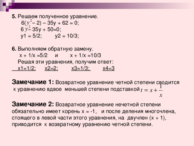 5. Решаем полученное уравнение.  6( – 2) – 35у + 62 = 0;  6   –  35у  +  50=0 ;   у1 = 5/2;  у2 = 10/3 ;  6. Выполняем обратную замену.  х  +  1/х =5/2  и х  +  1/х  =10/3  Решая эти уравнения, получим ответ:  х1=1/2;    х2=2;     х3=1/3;  х4=3  Замечание 1: Возвратное уравнение четной степени сводится к уравнению вдвое меньшей степени подставкой  Замечание 2: Возвратное уравнение нечетной степени обязательно имеет корень х = -1, и после деления многочлена, стоящего в левой части этого уравнения, на двучлен (х + 1), приводится к возвратному уравнению четной степени. 