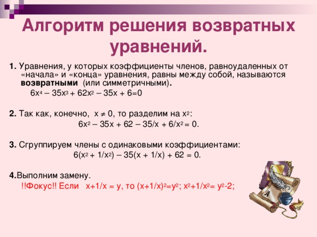 Алгоритм решения возвратных уравнений. 1. Уравнения, у которых коэффициенты членов, равноудаленных от «начала» и «конца» уравнения, равны между собой, называются возвратными (или симметричными) .     6х 4 – 35х 3 + 62х 2 – 35х + 6=0  2. Так как, конечно, х ≠ 0, то разделим на х 2 :  6х 2 – 35х  +  62 – 35/х  +  6/х 2  =  0.  3. Сгруппируем члены с одинаковыми коэффициентами:  6(х 2  +  1/х 2 ) – 35(х  +  1/х)  +  62  =  0.  4. Выполним  замену.  !!Фокус!! Если  х+1/х = у , то (х+1/х) 2 =у 2 ; х 2 +1/х 2 = у 2 -2 ; 