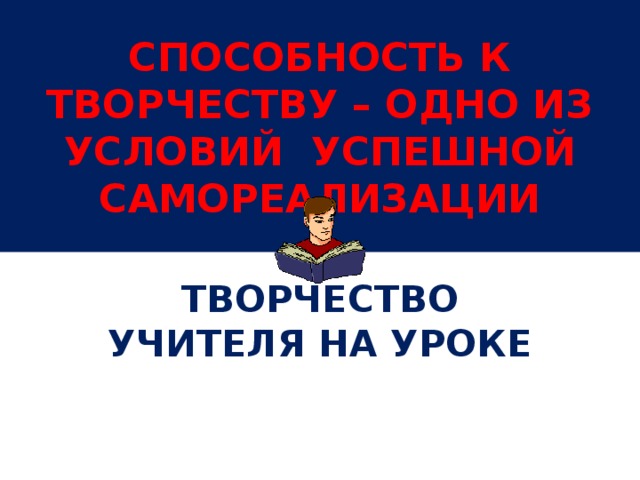 СПОСОБНОСТЬ К ТВОРЧЕСТВУ – ОДНО ИЗ УСЛОВИЙ УСПЕШНОЙ САМОРЕАЛИЗАЦИИ ТВОРЧЕСТВО УЧИТЕЛЯ НА УРОКЕ 