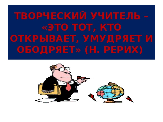 ТВОРЧЕСКИЙ УЧИТЕЛЬ – «ЭТО ТОТ, КТО ОТКРЫВАЕТ, УМУДРЯЕТ И ОБОДРЯЕТ» (Н. РЕРИХ) 