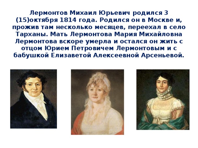 Лермонтов Михаил Юрьевич родился 3 (15)октября 1814 года. Родился он в Москве и, прожив там несколько месяцев, переехал в село Тарханы. Мать Лермонтова Мария Михайловна Лермонтова вскоре умерла и остался он жить с  отцом Юрием Петровичем Лермонтовым и с бабушкой Елизаветой Алексеевной Арсеньевой.   