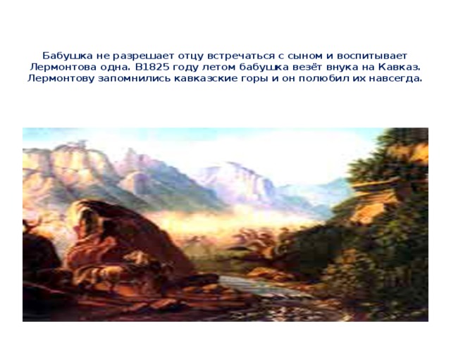 Бабушка не разрешает отцу встречаться с сыном и воспитывает Лермонтова одна. В1825 году летом бабушка везёт внука на Кавказ. Лермонтову запомнились кавказские горы и он полюбил их навсегда.   