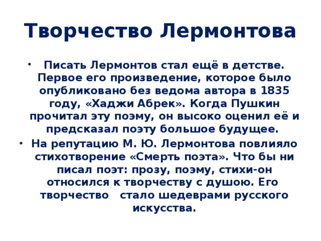 Творчество Лермонтова Писать Лермонтов стал ещё в детстве. Первое его произведение, которое было опубликовано без ведома автора в 1835 году, «Хаджи Абрек». Когда Пушкин прочитал эту поэму, он высоко оценил её и предсказал поэту большое будущее. На репутацию М. Ю. Лермонтова повлияло стихотворение «Смерть поэта». Что бы ни писал поэт: прозу, поэму, стихи-он относился к творчеству с душою. Его творчество стало шедеврами русского искусства. 