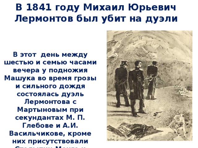 В 1841 году Михаил Юрьевич Лермонтов был убит на дуэли   В этот день между шестью и семью часами вечера у подножия Машука во время грозы и сильного дождя состоялась дуэль Лермонтова с Мартыновым при секундантах М. П. Глебове и А.И. Васильчикове, кроме них присутствовали Столыпин-Монго и Трубецкой...  Лермонтов был убит. 