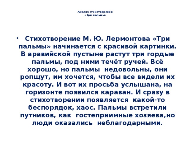  Анализ стихотворения  «Три пальмы» Стихотворение М. Ю. Лермонтова «Три пальмы» начинается с красивой картинки. В аравийской пустыне растут три гордые пальмы, под ними течёт ручей. Всё хорошо, но пальмы недовольны, они ропщут, им хочется, чтобы все видели их красоту. И вот их просьба услышана, на горизонте появился караван. И сразу в стихотворении появляется какой-то беспорядок, хаос. Пальмы встретили путников, как гостеприимные хозяева,но люди оказались неблагодарными. 