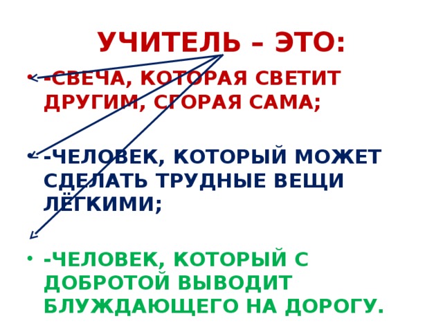 УЧИТЕЛЬ – ЭТО: -СВЕЧА, КОТОРАЯ СВЕТИТ ДРУГИМ, СГОРАЯ САМА; -ЧЕЛОВЕК, КОТОРЫЙ МОЖЕТ СДЕЛАТЬ ТРУДНЫЕ ВЕЩИ ЛЁГКИМИ; -ЧЕЛОВЕК, КОТОРЫЙ С ДОБРОТОЙ ВЫВОДИТ БЛУЖДАЮЩЕГО НА ДОРОГУ. 