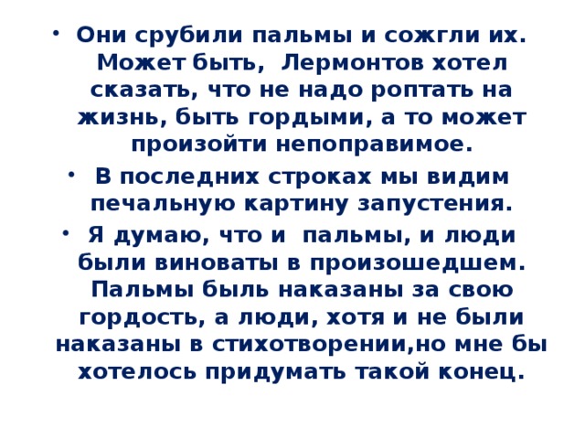 Они срубили пальмы и сожгли их. Может быть, Лермонтов хотел сказать, что не надо роптать на жизнь, быть гордыми, а то может произойти непоправимое. В последних строках мы видим печальную картину запустения. Я думаю, что и пальмы, и люди были виноваты в произошедшем. Пальмы быль наказаны за свою гордость, а люди, хотя и не были наказаны в стихотворении,но мне бы хотелось придумать такой конец. 