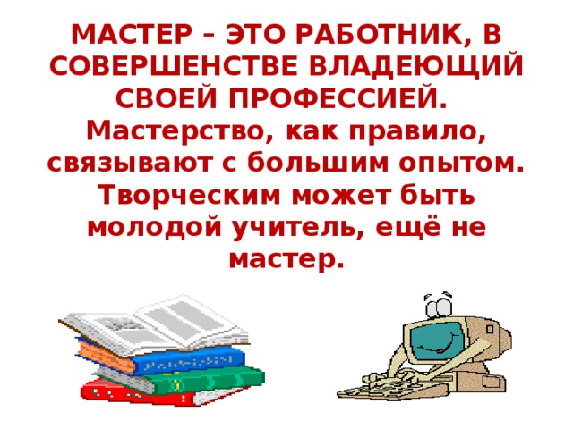 МАСТЕР – ЭТО РАБОТНИК, В СОВЕРШЕНСТВЕ ВЛАДЕЮЩИЙ СВОЕЙ ПРОФЕССИЕЙ.  Мастерство, как правило, связывают с большим опытом.  Творческим может быть молодой учитель, ещё не мастер.   