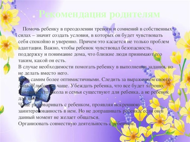 Рекомендация родителям  Помочь ребенку в преодолении тревоги и сомнений в собственных силах – значит создать условия, в которых он будет чувствовать себя спокойно и уверенно. Причем это касается не только проблем адаптации. Важно, чтобы ребенок чувствовал безопасность, поддержку и понимание дома, что близкие люди принимают его таким, какой он есть. В случае необходимости помогать ребенку в выполнении задания, но не делать вместо него. Быть самим более оптимистичными. Следить за выражением своего лица. Улыбаться чаще. Убеждать ребенка, что все будет хорошо. Помнить, что школа и семья существуют для ребенка, а не ребенок для школы. Чаще разговаривать с ребенком, проявляя искреннюю заинтересованность в нем. Но не допрашивать ребенка, если он в данный момент не желает общаться. Организовать совместную деятельность с ребенком. 