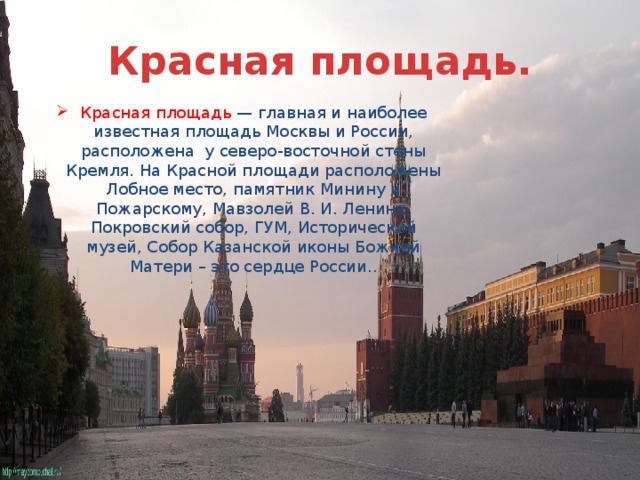 Красная площадь. Красная площадь — главная и наиболее известная площадь Москвы и России, расположена у северо-восточной стены Кремля. На Красной площади расположены Лобное место, памятник Минину и Пожарскому, Мавзолей В. И. Ленина, Покровский собор, ГУМ, Исторический музей, Собор Казанской иконы Божией Матери – это сердце России.. 