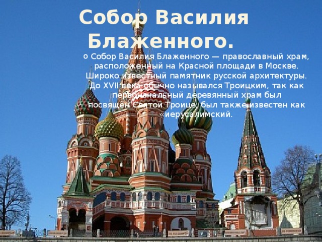   Собор Василия Блаженного.  Собор Василия Блаженного — православный храм, расположенный на Красной площади в Москве. Широко известный памятник русской архитектуры. До XVII века обычно назывался Троицким, так как первоначальный деревянный храм был посвящён Святой Троице; был также известен как «иерусалимский. 