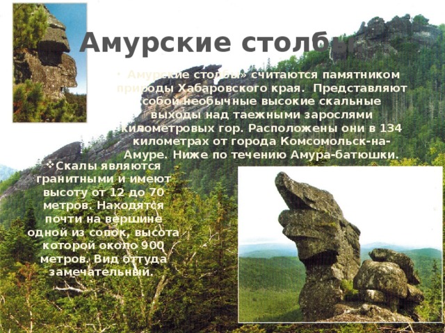 Амурские столбы. Амурские столбы» считаются памятником природы Хабаровского края.  Представляют собой необычные высокие скальные выходы над таежными зарослями километровых гор. Расположены они в 134 километрах от города Комсомольск-на-Амуре. Ниже по течению Амура-батюшки. Скалы являются гранитными и имеют высоту от 12 до 70 метров. Находятся почти на вершине одной из сопок, высота которой около 900 метров. Вид оттуда замечательный. 