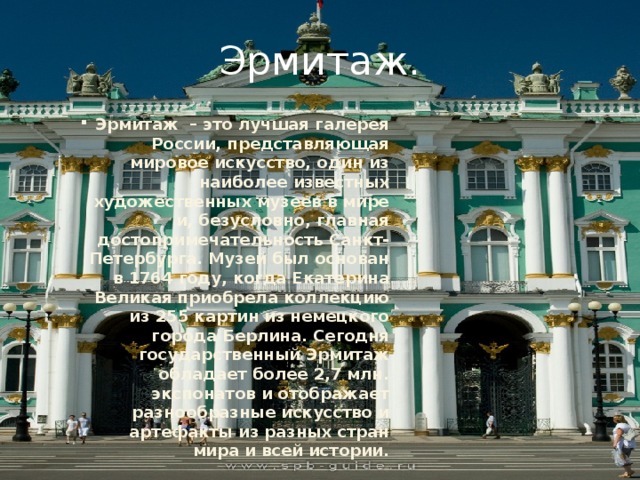 Эрмитаж. Эрмитаж – это лучшая галерея России, представляющая мировое искусство, один из наиболее известных художественных музеев в мире и, безусловно, главная достопримечательность Санкт-Петербурга. Музей был основан в 1764 году, когда Екатерина Великая приобрела коллекцию из 255 картин из немецкого города Берлина. Сегодня государственный Эрмитаж обладает более 2,7 млн. экспонатов и отображает разнообразные искусство и артефакты из разных стран мира и всей истории. 