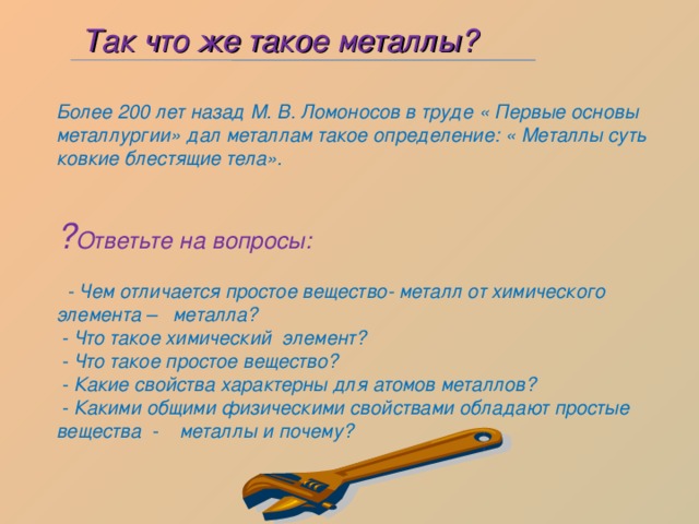  Так что же такое металлы? Более 200 лет назад М. В. Ломоносов в труде « Первые основы металлургии» дал металлам такое определение: « Металлы суть ковкие блестящие тела».  ? Ответьте на вопросы:   - Чем отличается простое вещество- металл от химического элемента – металла?  - Что такое химический элемент?  - Что такое простое вещество?  - Какие свойства характерны для атомов металлов?  - Какими общими физическими свойствами обладают простые вещества - металлы и почему? 
