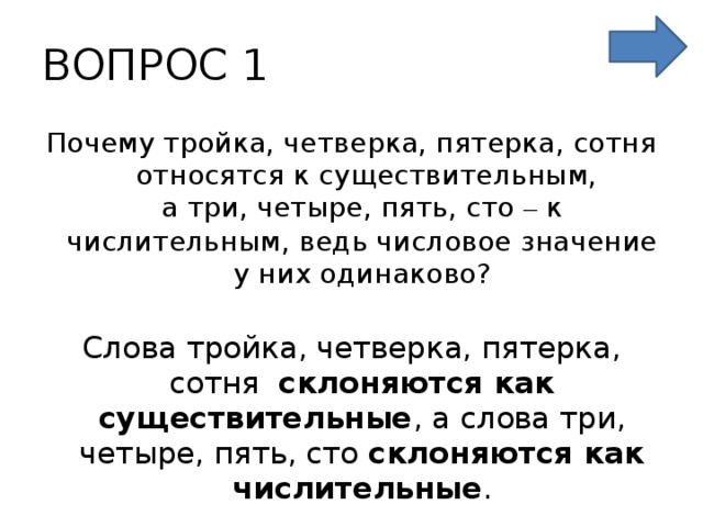 ВОПРОС 1 Почему тройка, четверка, пятерка, сотня относятся к существительным,  а три, четыре, пять, сто – к числительным, ведь числовое значение у них одинаково? Слова тройка, четверка, пятерка, сотня склоняются как существительные , а слова три, четыре, пять, сто склоняются как числительные . 