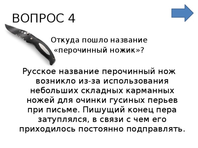 ВОПРОС 4 Откуда пошло название «перочинный ножик»? Русское название перочинный нож возникло из-за использования небольших складных карманных ножей для очинки гусиных перьев при письме. Пишущий конец пера затуплялся, в связи с чем его приходилось постоянно подправлять. 