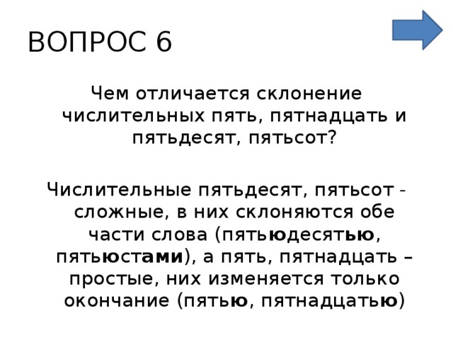ВОПРОС 6 Чем отличается склонение числительных пять, пятнадцать и пятьдесят, пятьсот?  Числительные пятьдесят, пятьсот - сложные, в них склоняются обе части слова (пять ю десят ью , пять ю ст ами ), а пять, пятнадцать – простые, них изменяется только окончание (пять ю , пятнадцать ю )  